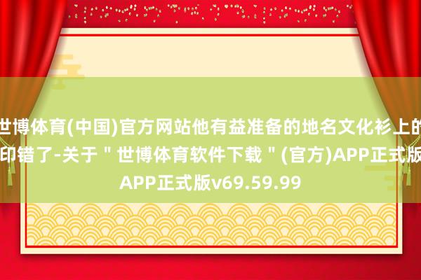 世博体育(中国)官方网站他有益准备的地名文化衫上的＂沔＂字也印错了-关于＂世博体育软件下载＂(官方)APP正式版v69.59.99