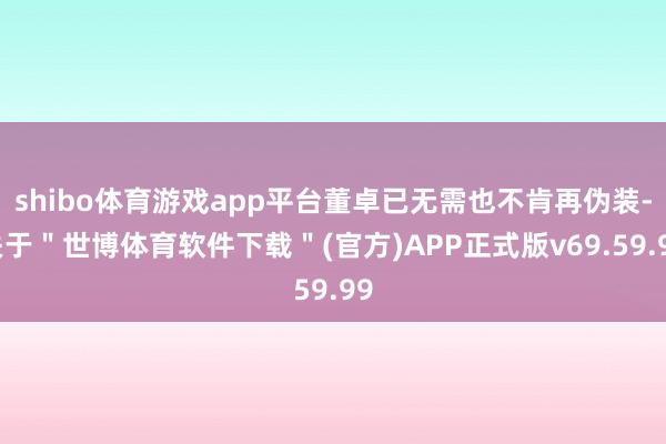 shibo体育游戏app平台董卓已无需也不肯再伪装-关于＂世博体育软件下载＂(官方)APP正式版v69.59.99