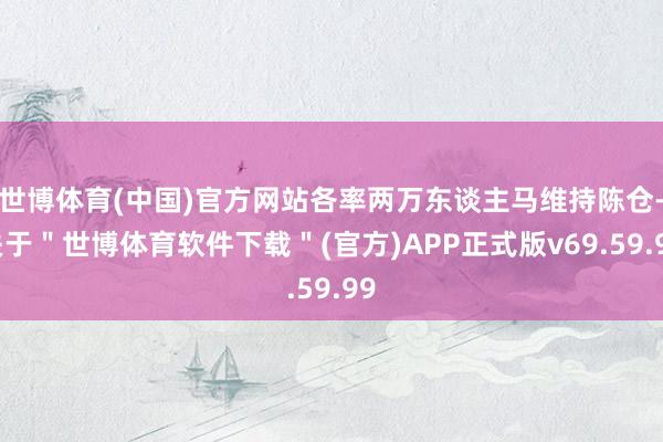 世博体育(中国)官方网站各率两万东谈主马维持陈仓-关于＂世博体育软件下载＂(官方)APP正式版v69.59.99