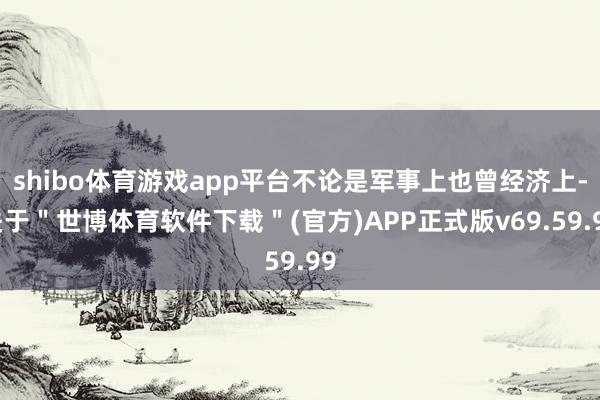 shibo体育游戏app平台不论是军事上也曾经济上-关于＂世博体育软件下载＂(官方)APP正式版v69.59.99