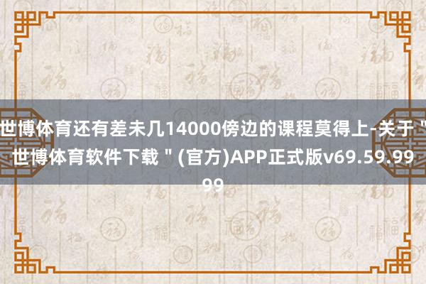 世博体育还有差未几14000傍边的课程莫得上-关于＂世博体育软件下载＂(官方)APP正式版v69.59.99