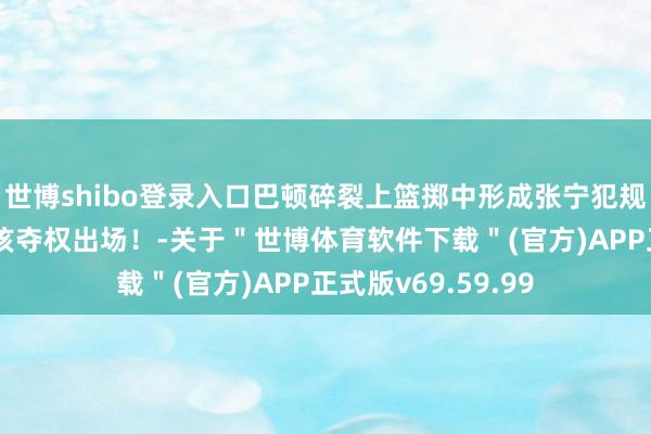 世博shibo登录入口巴顿碎裂上篮掷中形成张宁犯规 杜锋大怒暗示应该夺权出场！-关于＂世博体育软件下载＂(官方)APP正式版v69.59.99