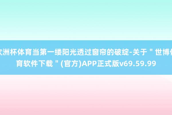 欧洲杯体育当第一缕阳光透过窗帘的破绽-关于＂世博体育软件下载＂(官方)APP正式版v69.59.99