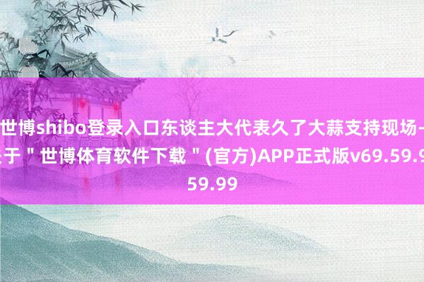 世博shibo登录入口东谈主大代表久了大蒜支持现场-关于＂世博体育软件下载＂(官方)APP正式版v69.59.99