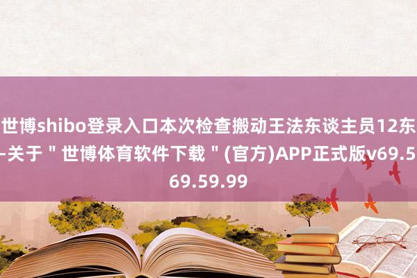 世博shibo登录入口本次检查搬动王法东谈主员12东谈主-关于＂世博体育软件下载＂(官方)APP正式版v69.59.99