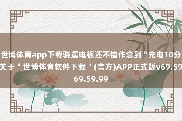 世博体育app下载骁遥电板还不错作念到“充电10分钟-关于＂世博体育软件下载＂(官方)APP正式版v69.59.99