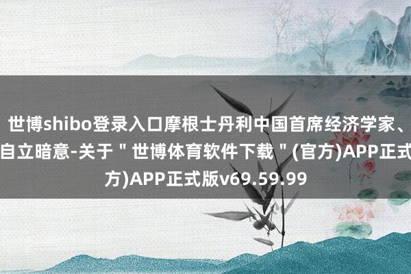 世博shibo登录入口摩根士丹利中国首席经济学家、董事总司理邢自立暗意-关于＂世博体育软件下载＂(官方)APP正式版v69.59.99