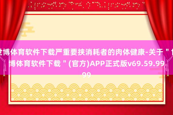 世博体育软件下载严重要挟消耗者的肉体健康-关于＂世博体育软件下载＂(官方)APP正式版v69.59.99