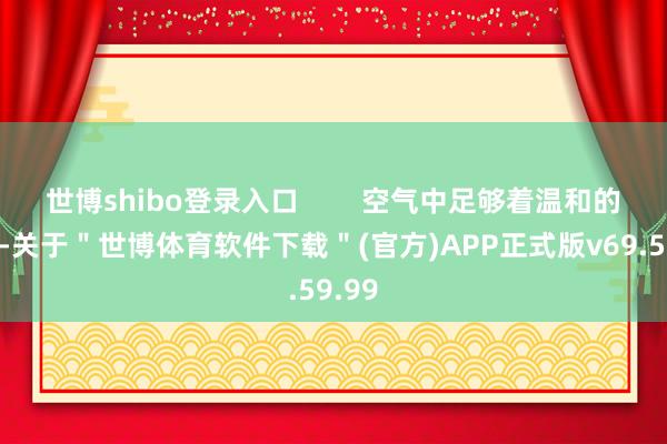 世博shibo登录入口        空气中足够着温和的气味-关于＂世博体育软件下载＂(官方)APP正式版v69.59.99