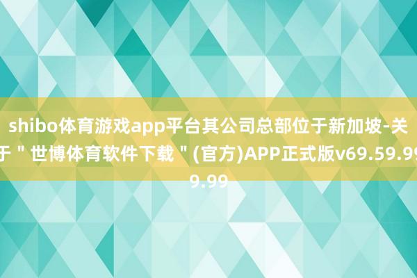 shibo体育游戏app平台其公司总部位于新加坡-关于＂世博体育软件下载＂(官方)APP正式版v69.59.99