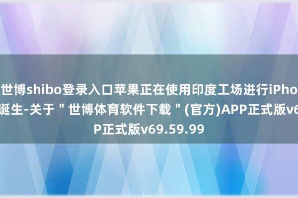 世博shibo登录入口苹果正在使用印度工场进行iPhone 17的诞生-关于＂世博体育软件下载＂(官方)APP正式版v69.59.99