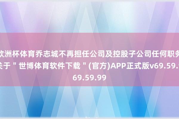 欧洲杯体育乔志城不再担任公司及控股子公司任何职务-关于＂世博体育软件下载＂(官方)APP正式版v69.59.99