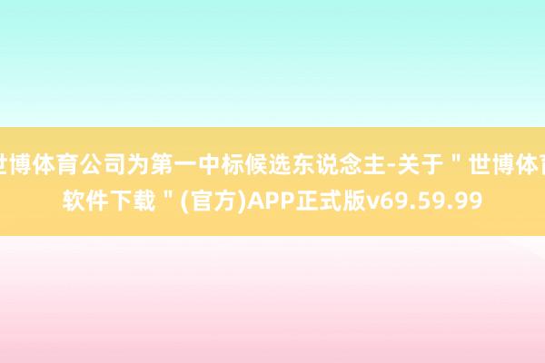 世博体育公司为第一中标候选东说念主-关于＂世博体育软件下载＂(官方)APP正式版v69.59.99