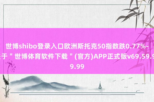 世博shibo登录入口欧洲斯托克50指数跌0.77%-关于＂世博体育软件下载＂(官方)APP正式版v69.59.99