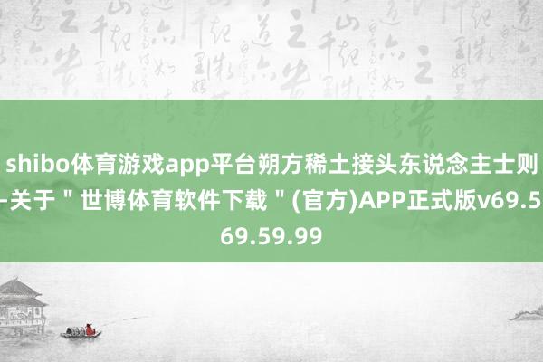 shibo体育游戏app平台朔方稀土接头东说念主士则示意-关于＂世博体育软件下载＂(官方)APP正式版v69.59.99