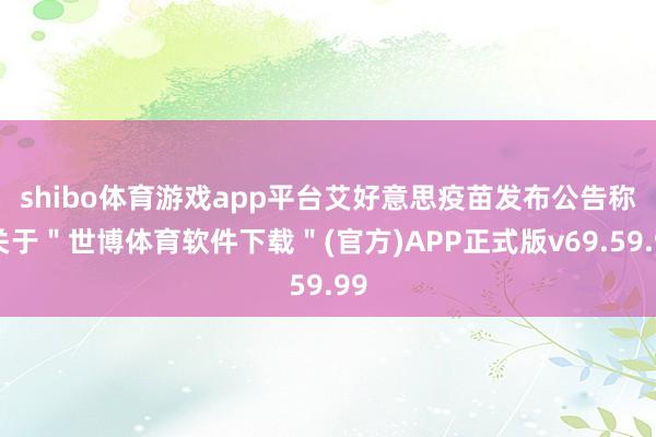 shibo体育游戏app平台　　艾好意思疫苗发布公告称-关于＂世博体育软件下载＂(官方)APP正式版v69.59.99