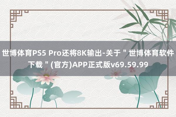 世博体育PS5 Pro还将8K输出-关于＂世博体育软件下载＂(官方)APP正式版v69.59.99