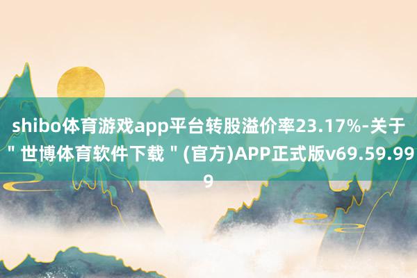 shibo体育游戏app平台转股溢价率23.17%-关于＂世博体育软件下载＂(官方)APP正式版v69.59.99