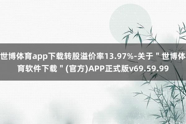 世博体育app下载转股溢价率13.97%-关于＂世博体育软件下载＂(官方)APP正式版v69.59.99