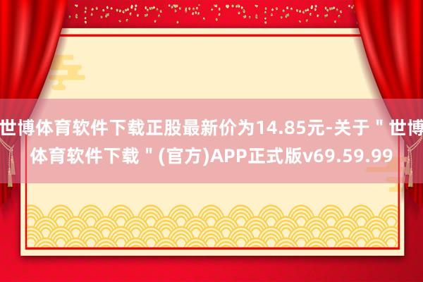 世博体育软件下载正股最新价为14.85元-关于＂世博体育软件下载＂(官方)APP正式版v69.59.99