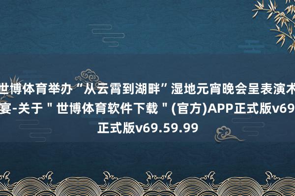 世博体育举办“从云霄到湖畔”湿地元宵晚会呈表演术视听盛宴-关于＂世博体育软件下载＂(官方)APP正式版v69.59.99