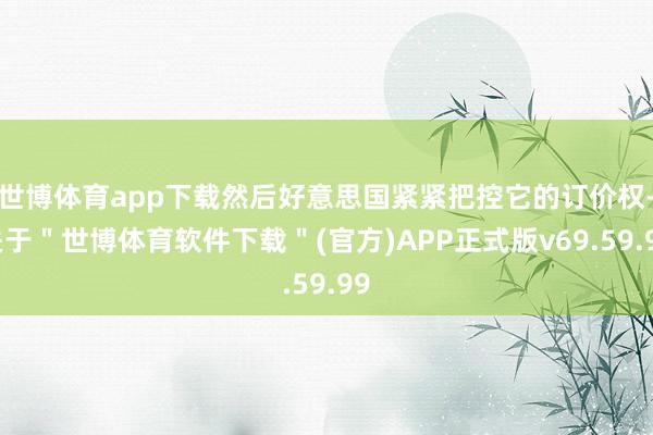 世博体育app下载然后好意思国紧紧把控它的订价权-关于＂世博体育软件下载＂(官方)APP正式版v69.59.99