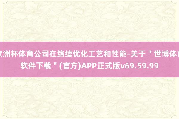 欧洲杯体育公司在络续优化工艺和性能-关于＂世博体育软件下载＂(官方)APP正式版v69.59.99