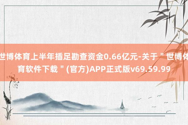 世博体育上半年插足勘查资金0.66亿元-关于＂世博体育软件下载＂(官方)APP正式版v69.59.99