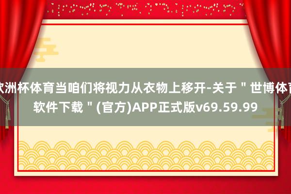 欧洲杯体育当咱们将视力从衣物上移开-关于＂世博体育软件下载＂(官方)APP正式版v69.59.99