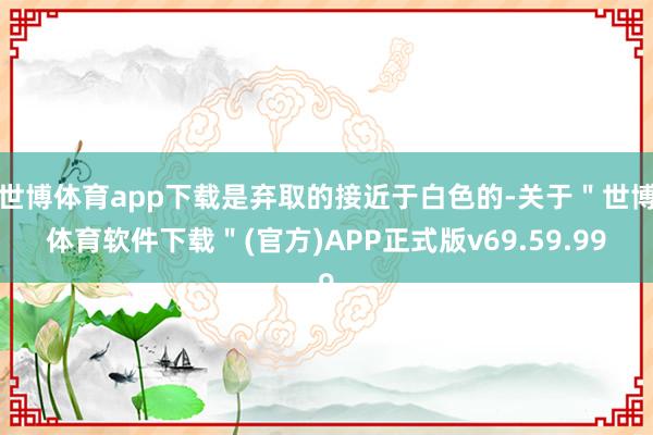 世博体育app下载是弃取的接近于白色的-关于＂世博体育软件下载＂(官方)APP正式版v69.59.99