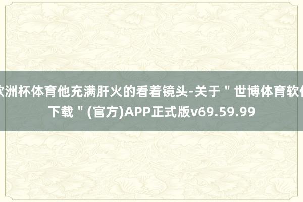 欧洲杯体育他充满肝火的看着镜头-关于＂世博体育软件下载＂(官方)APP正式版v69.59.99