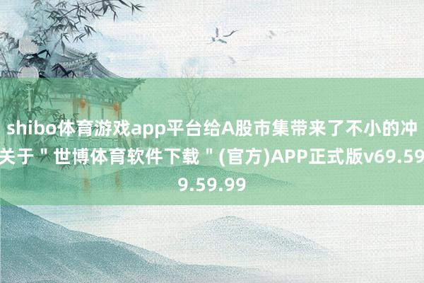 shibo体育游戏app平台给A股市集带来了不小的冲击-关于＂世博体育软件下载＂(官方)APP正式版v69.59.99