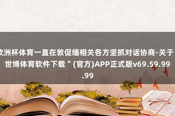 欧洲杯体育一直在敦促缅相关各方坚抓对话协商-关于＂世博体育软件下载＂(官方)APP正式版v69.59.99