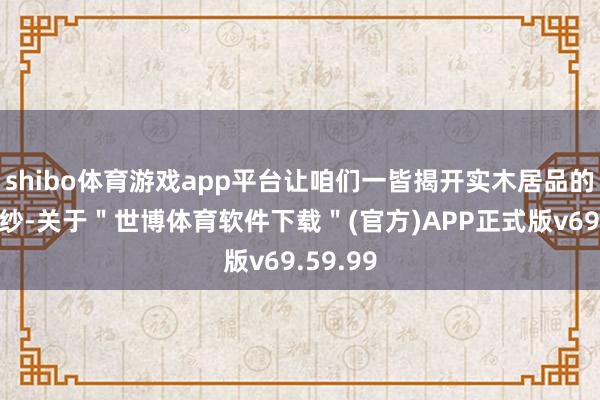 shibo体育游戏app平台让咱们一皆揭开实木居品的私密面纱-关于＂世博体育软件下载＂(官方)APP正式版v69.59.99