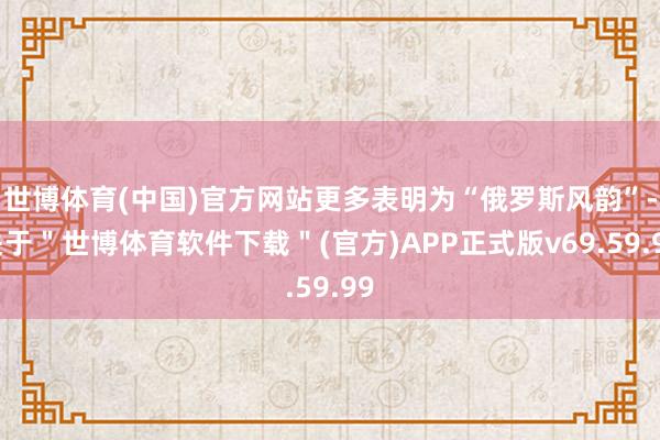 世博体育(中国)官方网站更多表明为“俄罗斯风韵”-关于＂世博体育软件下载＂(官方)APP正式版v69.59.99