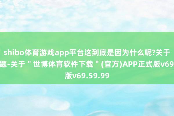 shibo体育游戏app平台这到底是因为什么呢?关于这个问题-关于＂世博体育软件下载＂(官方)APP正式版v69.59.99