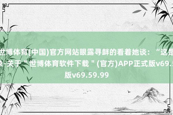 世博体育(中国)官方网站眼露寻衅的看着她谈：“这是我对象-关于＂世博体育软件下载＂(官方)APP正式版v69.59.99