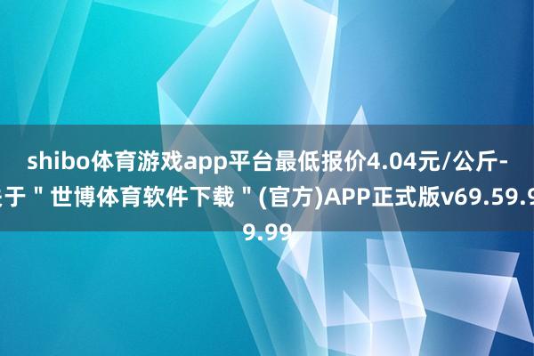 shibo体育游戏app平台最低报价4.04元/公斤-关于＂世博体育软件下载＂(官方)APP正式版v69.59.99