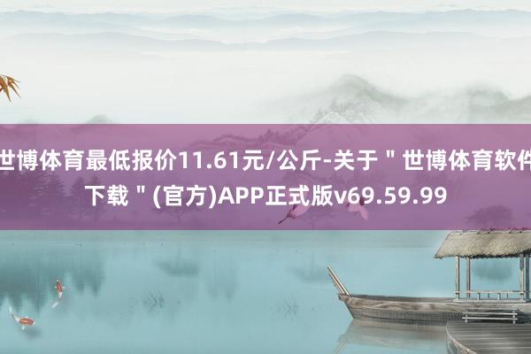 世博体育最低报价11.61元/公斤-关于＂世博体育软件下载＂(官方)APP正式版v69.59.99