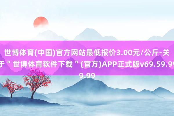 世博体育(中国)官方网站最低报价3.00元/公斤-关于＂世博体育软件下载＂(官方)APP正式版v69.59.99