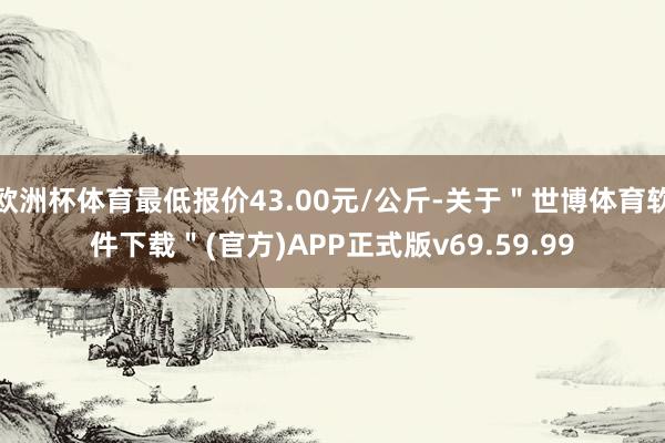 欧洲杯体育最低报价43.00元/公斤-关于＂世博体育软件下载＂(官方)APP正式版v69.59.99