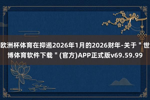 欧洲杯体育在抑遏2026年1月的2026财年-关于＂世博体育软件下载＂(官方)APP正式版v69.59.99