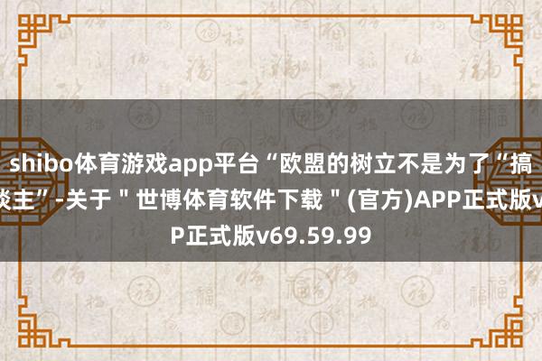 shibo体育游戏app平台“欧盟的树立不是为了“搞砸任何东谈主”-关于＂世博体育软件下载＂(官方)APP正式版v69.59.99