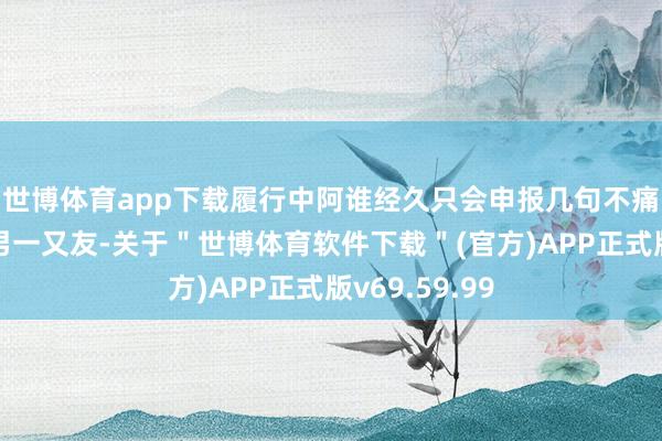 世博体育app下载履行中阿谁经久只会申报几句不痛不痒鬼话的男一又友-关于＂世博体育软件下载＂(官方)APP正式版v69.59.99