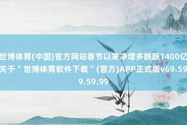 世博体育(中国)官方网站春节以来净增多跳跃1400亿元-关于＂世博体育软件下载＂(官方)APP正式版v69.59.99